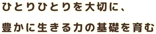 ひとりひとりを大切に 豊かに生きる力の基礎を育む